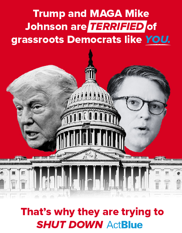 Trump and MAGA Mike Jonhnson are TERRIFIED of grassroots Democrats like YOU. That’s why they are trying to SHUT DOWN ActBlue.