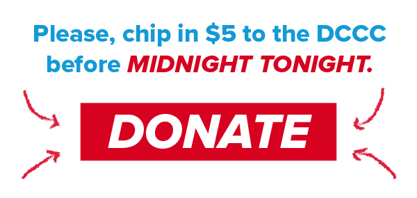 Please chip in $5 to the DCCC before midnight tonight