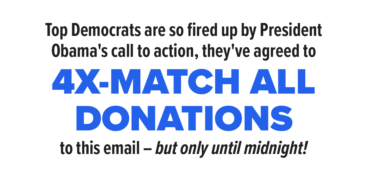 Top Democrats are so fired up by President Obama's call to action, they've agreed to 4X-MATCH all donations to this email -- but only until midnight!  