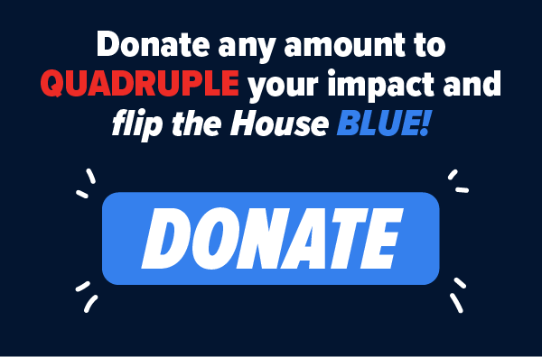Donate any amount to QUADRUPLE your impact and flip the House BLUE! DONATE