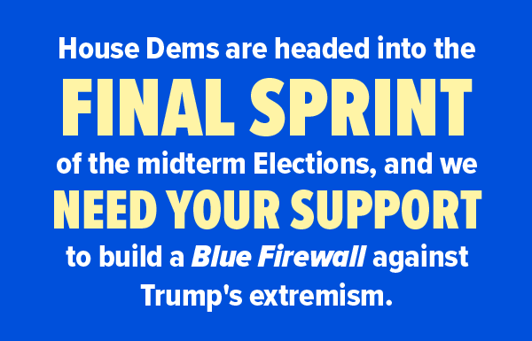 House Dems are headed into the FINAL SPRINT of the midterm elections, and we need your support to build a Blue Firewall against Trump's extremism.