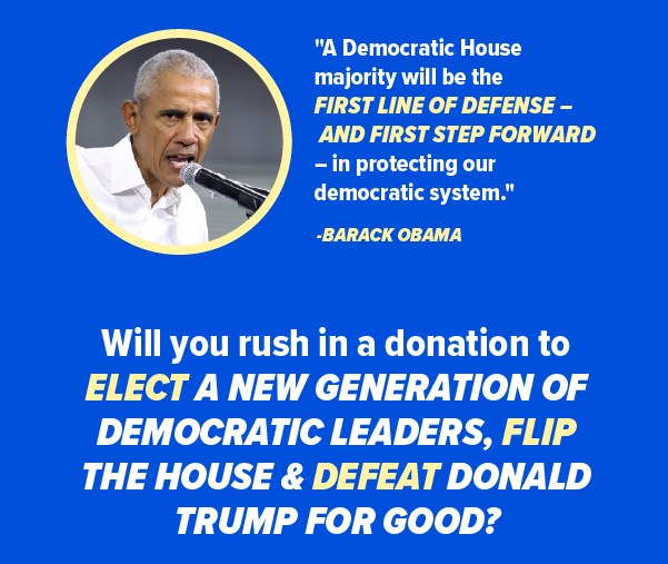 President Obama: 'A Democratic House majority will be the first line of defense -- and first step forward -- in protecting our democratic system.' Will you rush a donation to elect a new generation of Democratic leaders, flip the House, & defeat Donald Trump for good?