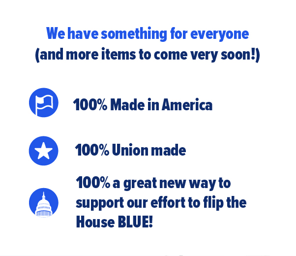 We have something for everyone and more items to come very soon! 100 percent made in America. 100 percent union made. 100 percent a great new way to support our effort to flip the House blue.