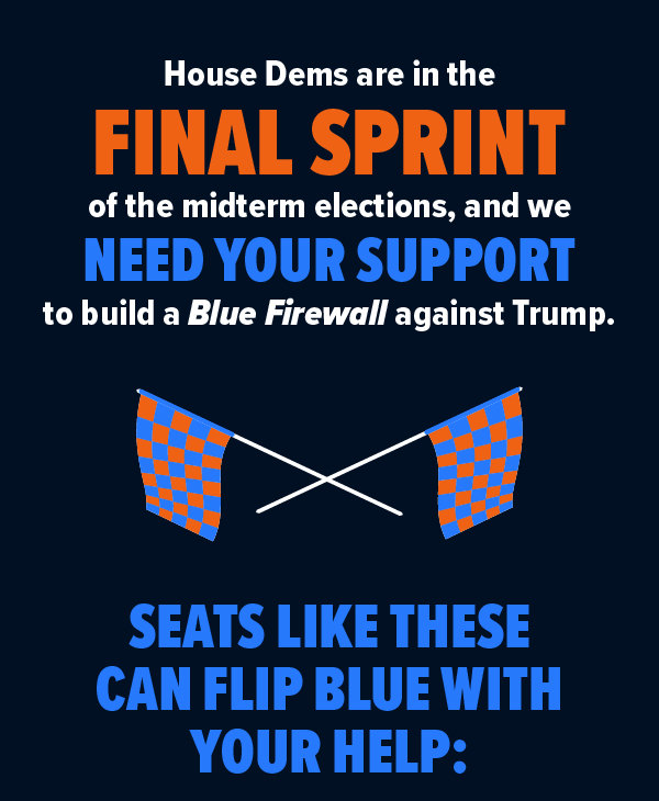 House Dems are in the FINAL SPRINT of the midterm Elections, and we NEED your support to build a Blue Firewall against Trump. SEATS LIKE THESE CAN FLIP BLUE WITH YOUR HELP